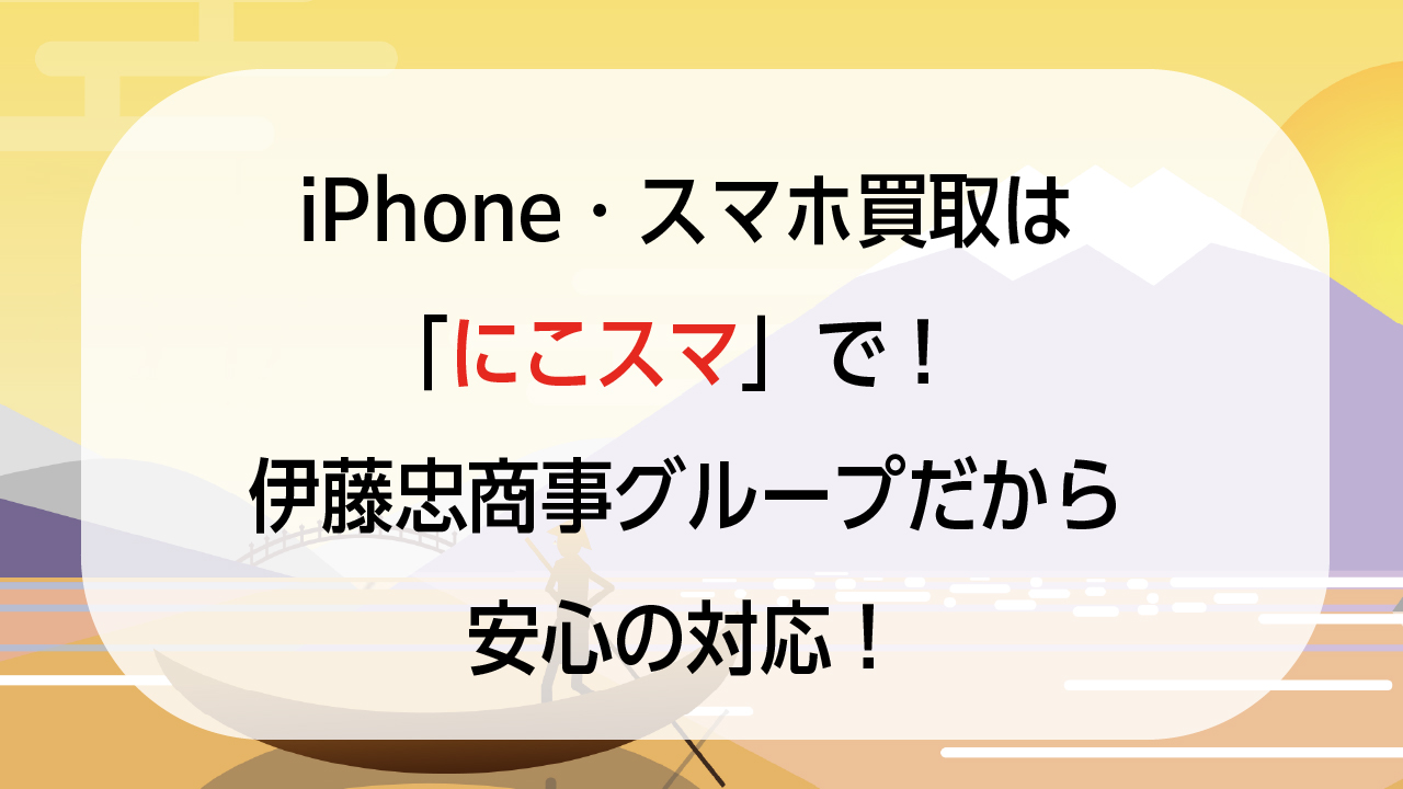 iPhone・スマホ買取は「にこスマ」で！伊藤忠商事グループだから安心の対応！